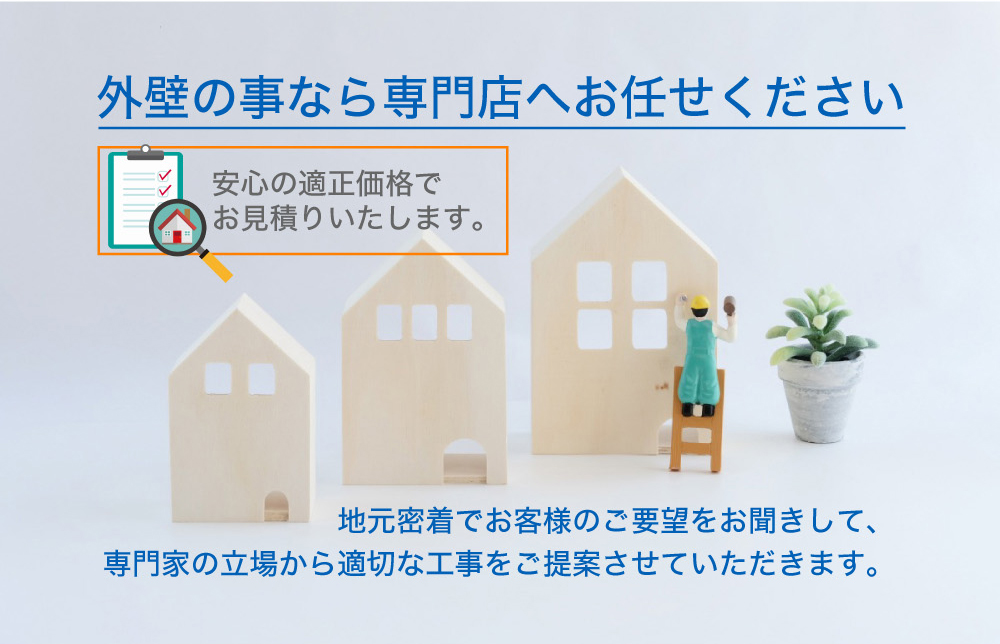 外壁の事なら専門店へお任せください 地元密着でお客様のご要望をお聞きして、専門家の立場から 適切な工事をご提案させていただきます。安心の適正価格でお見積りいたします。 